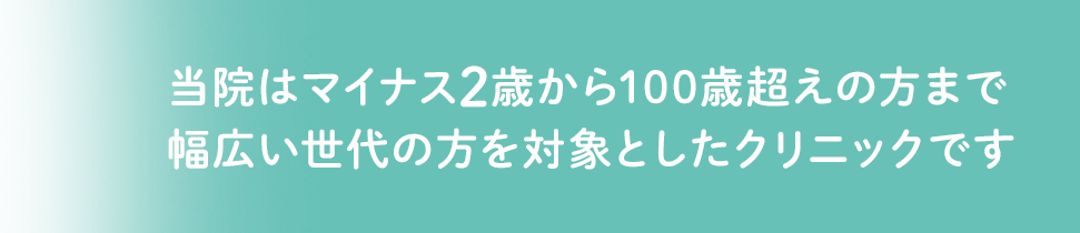 当院はマイナス二歳から100歳超えの方まで幅広い世代の方を対象としたクリニックです